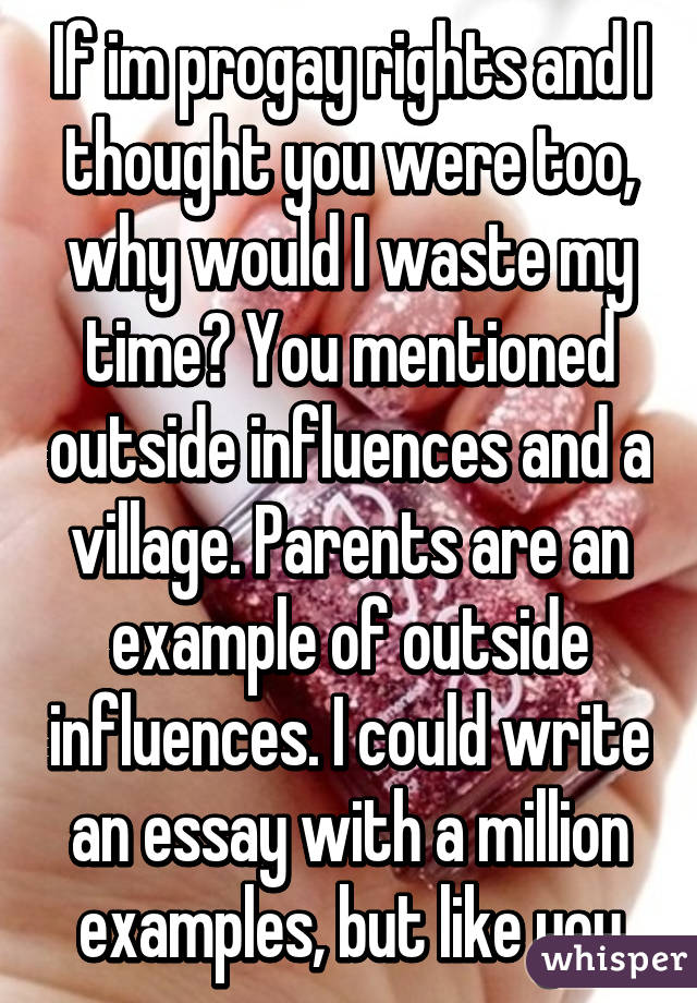 If im progay rights and I thought you were too, why would I waste my time? You mentioned outside influences and a village. Parents are an example of outside influences. I could write an essay with a million examples, but like you