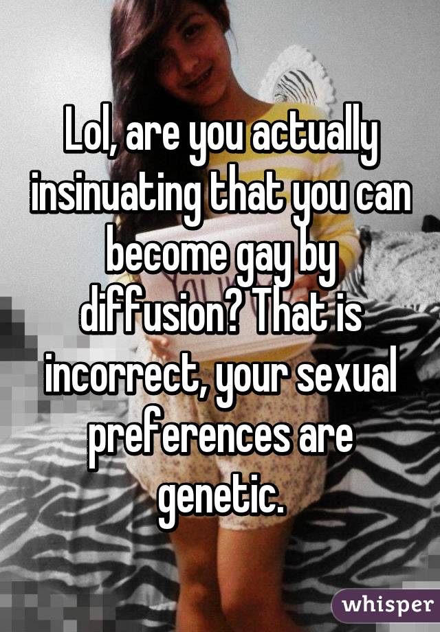 Lol, are you actually insinuating that you can become gay by diffusion? That is incorrect, your sexual preferences are genetic.