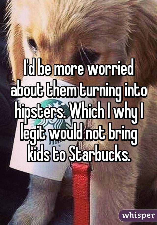 I'd be more worried about them turning into hipsters. Which I why I legit would not bring kids to Starbucks.