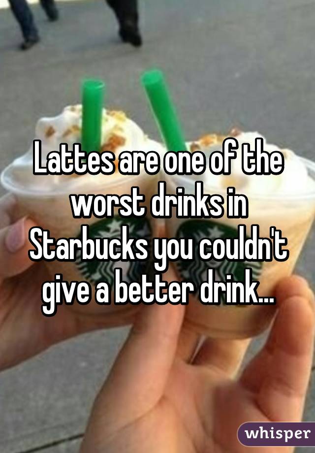 Lattes are one of the worst drinks in Starbucks you couldn't give a better drink...