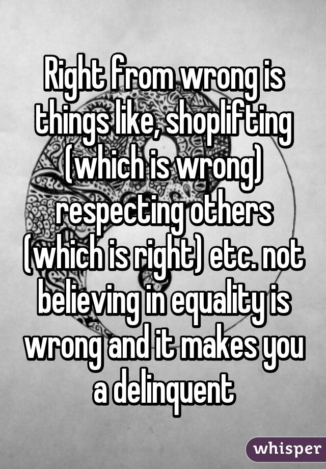 Right from wrong is things like, shoplifting (which is wrong) respecting others (which is right) etc. not believing in equality is wrong and it makes you a delinquent