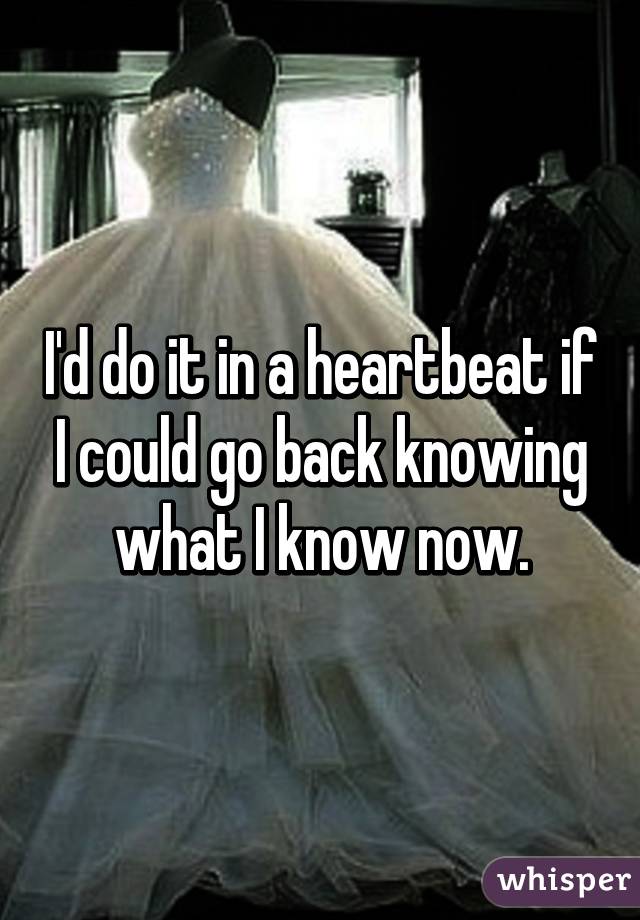 I'd do it in a heartbeat if I could go back knowing what I know now.