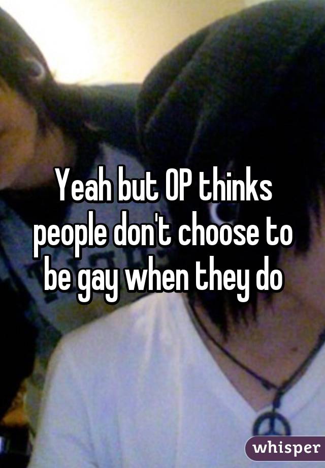 Yeah but OP thinks people don't choose to be gay when they do