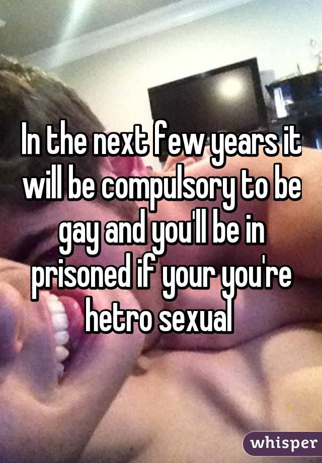 In the next few years it will be compulsory to be gay and you'll be in prisoned if your you're hetro sexual 