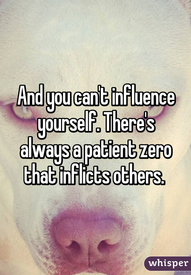 And you can't influence yourself. There's always a patient zero that inflicts others. 