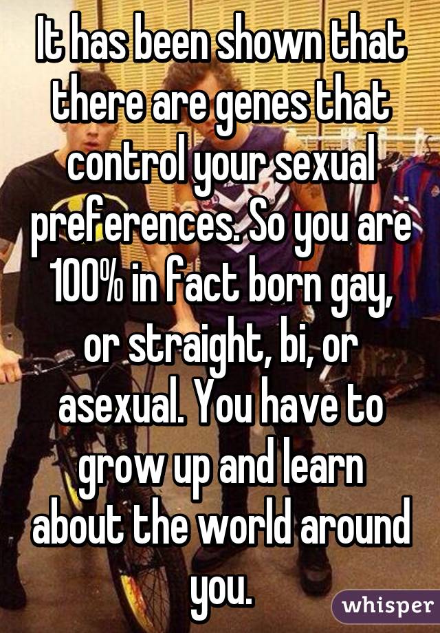 It has been shown that there are genes that control your sexual preferences. So you are 100% in fact born gay, or straight, bi, or asexual. You have to grow up and learn about the world around you.