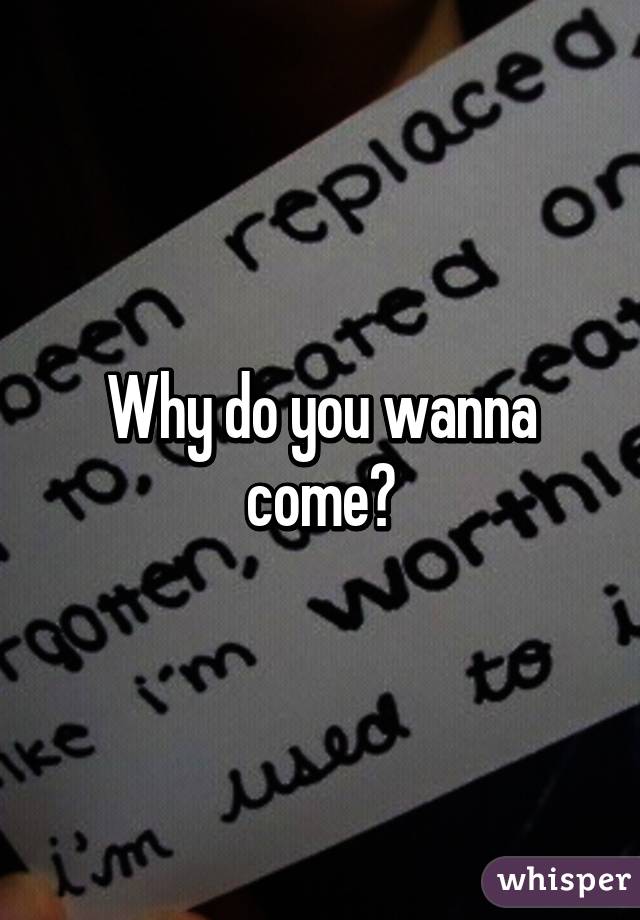 Why do you wanna come?