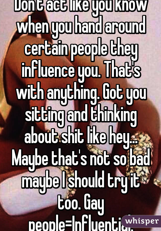 Don't act like you know when you hand around certain people they influence you. That's with anything. Got you sitting and thinking about shit like hey... Maybe that's not so bad maybe I should try it too. Gay people=Influential.