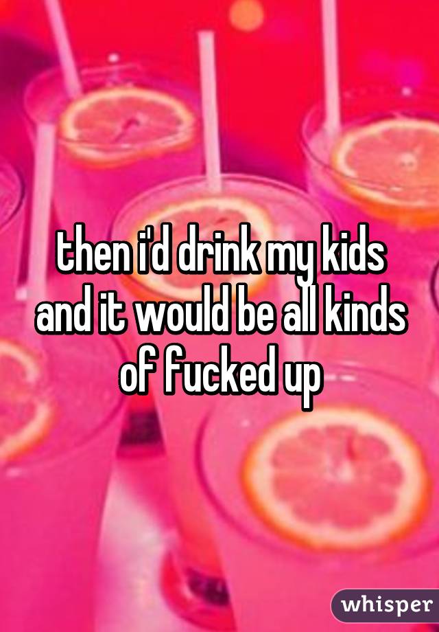 then i'd drink my kids and it would be all kinds of fucked up