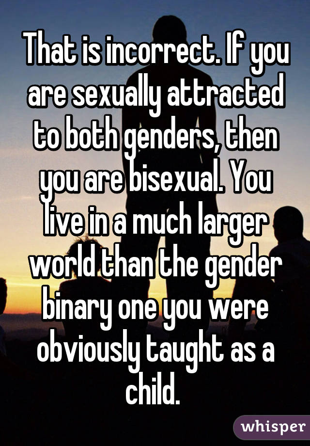 That is incorrect. If you are sexually attracted to both genders, then you are bisexual. You live in a much larger world than the gender binary one you were obviously taught as a child. 