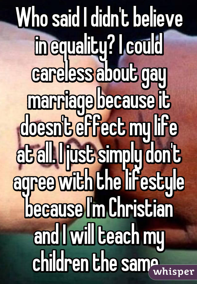 Who said I didn't believe in equality? I could careless about gay marriage because it doesn't effect my life at all. I just simply don't agree with the lifestyle because I'm Christian and I will teach my children the same. 