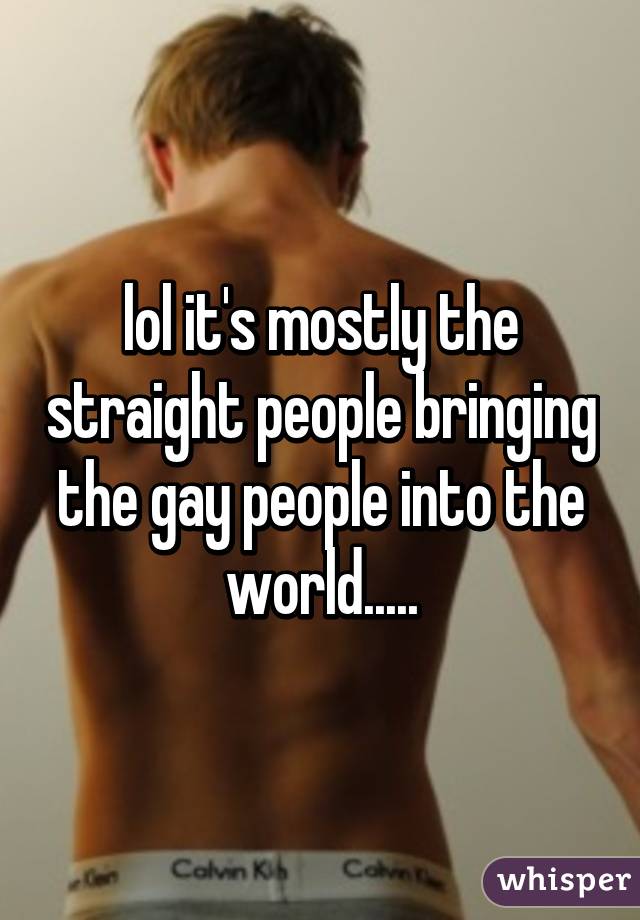 lol it's mostly the straight people bringing the gay people into the world.....