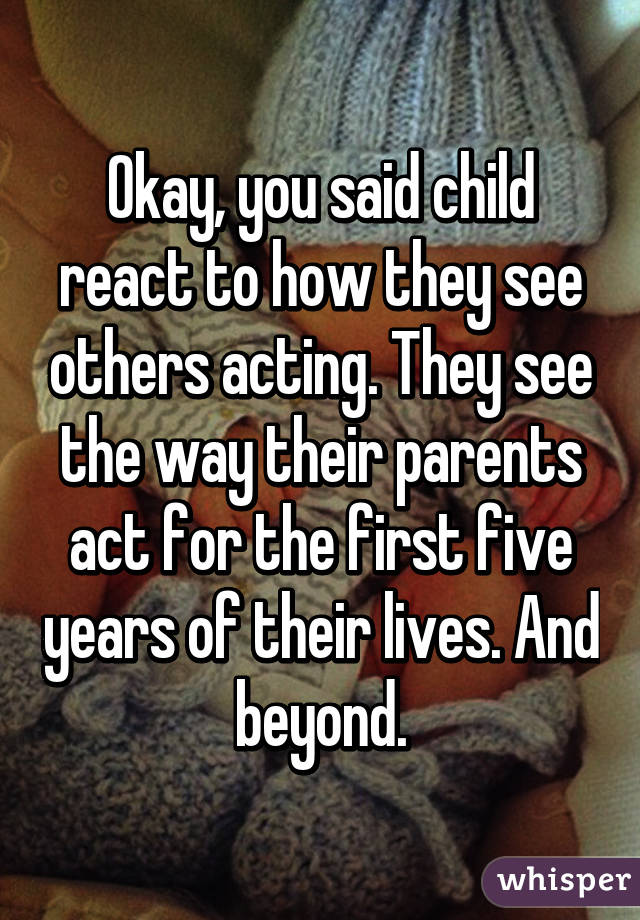 Okay, you said child react to how they see others acting. They see the way their parents act for the first five years of their lives. And beyond.