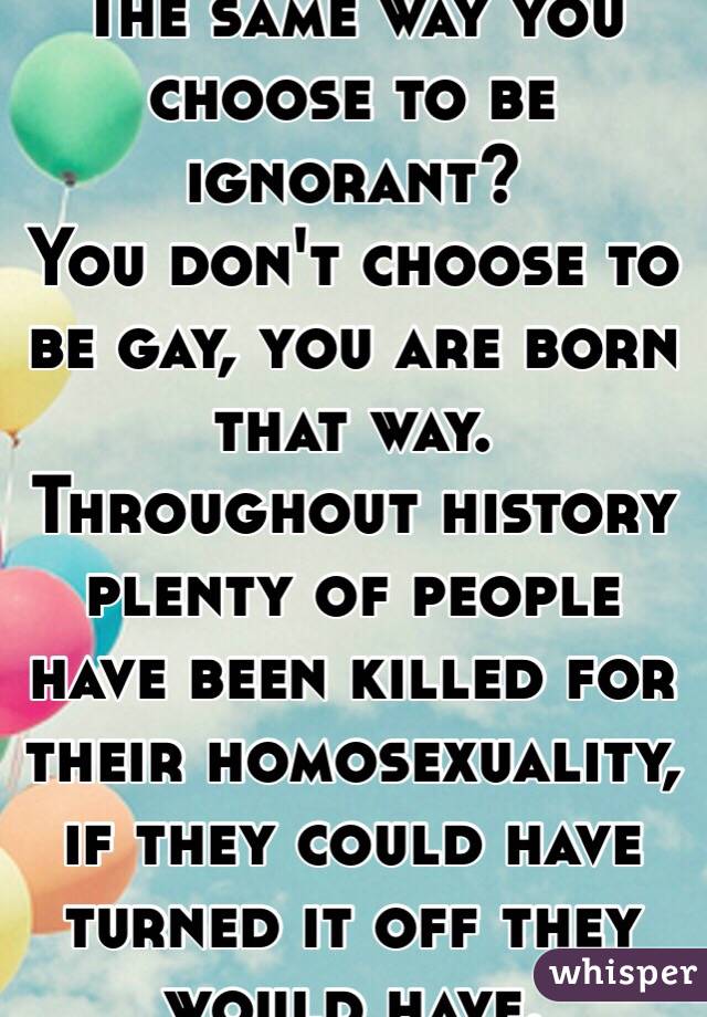 The same way you choose to be ignorant?
You don't choose to be gay, you are born that way. Throughout history plenty of people have been killed for their homosexuality, if they could have turned it off they would have.