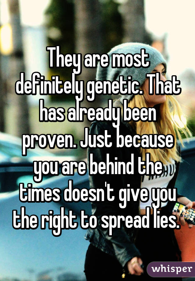 They are most definitely genetic. That has already been proven. Just because you are behind the times doesn't give you the right to spread lies. 