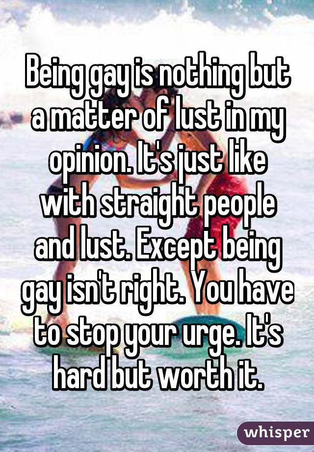 Being gay is nothing but a matter of lust in my opinion. It's just like with straight people and lust. Except being gay isn't right. You have to stop your urge. It's hard but worth it.