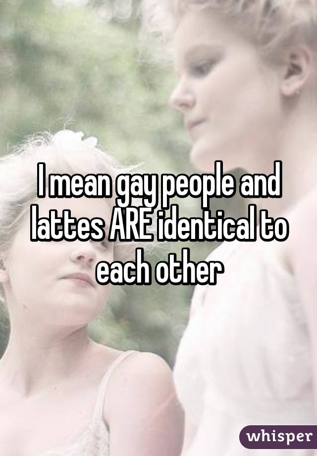 I mean gay people and lattes ARE identical to each other