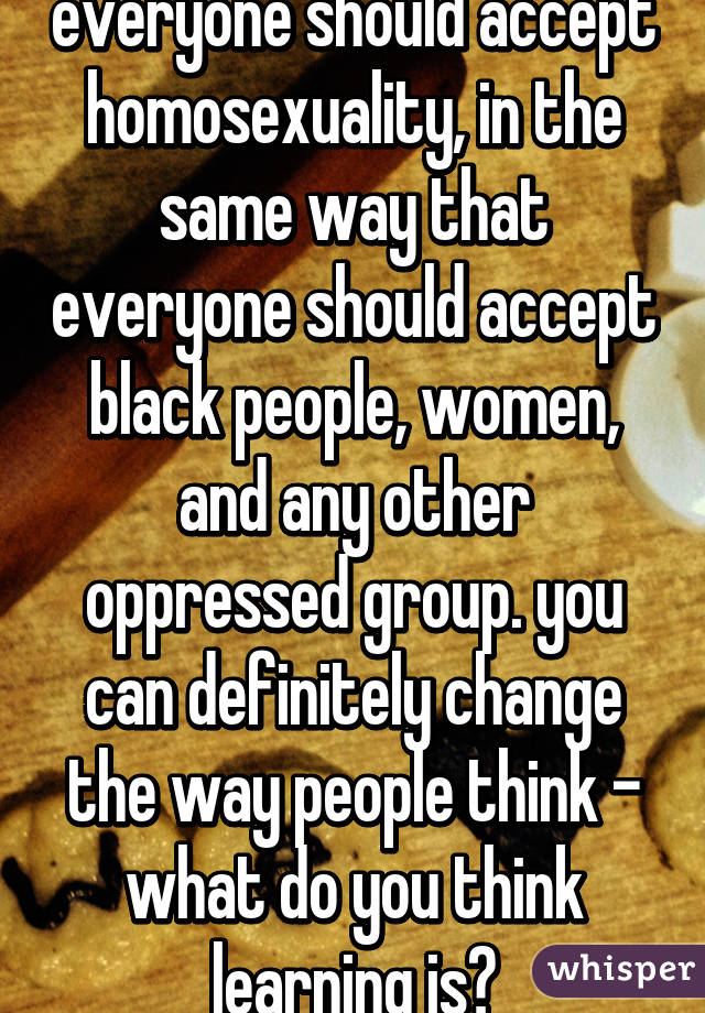 everyone should accept homosexuality, in the same way that everyone should accept black people, women, and any other oppressed group. you can definitely change the way people think - what do you think learning is?