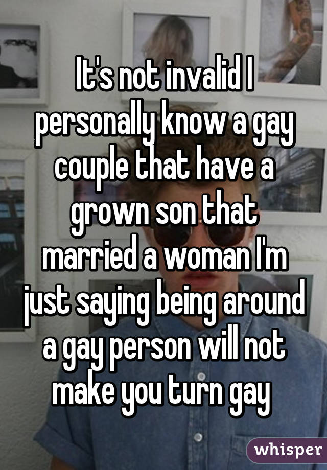 It's not invalid I personally know a gay couple that have a grown son that married a woman I'm just saying being around a gay person will not make you turn gay 