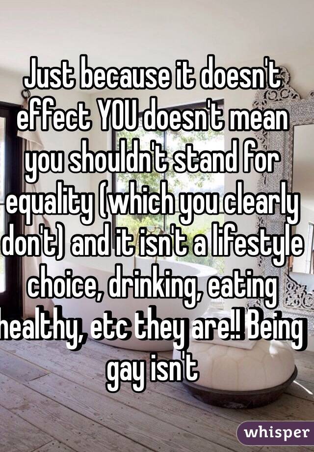 Just because it doesn't effect YOU doesn't mean you shouldn't stand for equality (which you clearly don't) and it isn't a lifestyle choice, drinking, eating healthy, etc they are!! Being gay isn't