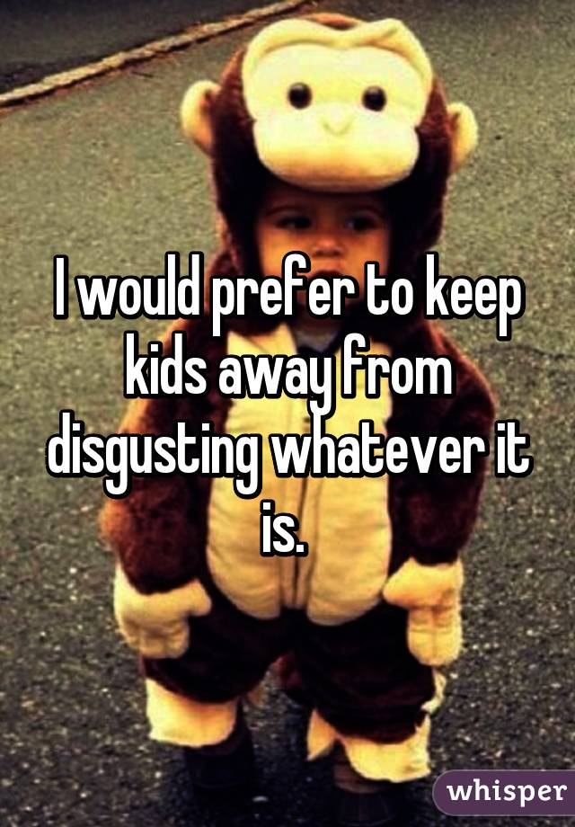 I would prefer to keep kids away from disgusting whatever it is. 