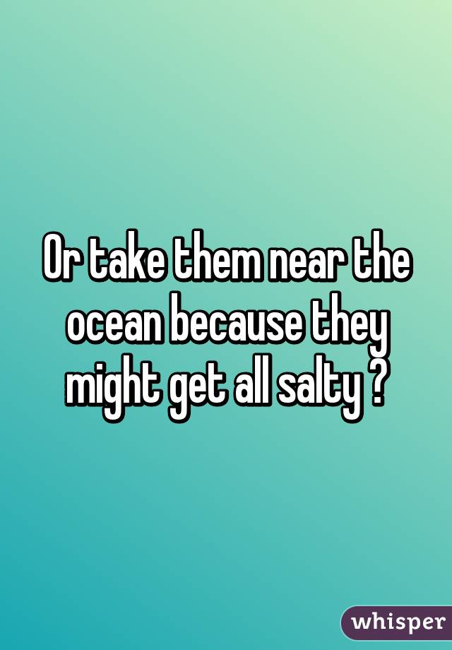 Or take them near the ocean because they might get all salty 😉