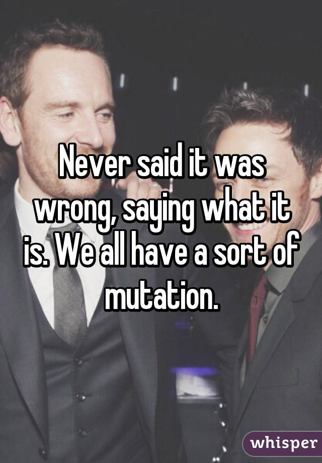 Never said it was wrong, saying what it is. We all have a sort of mutation.