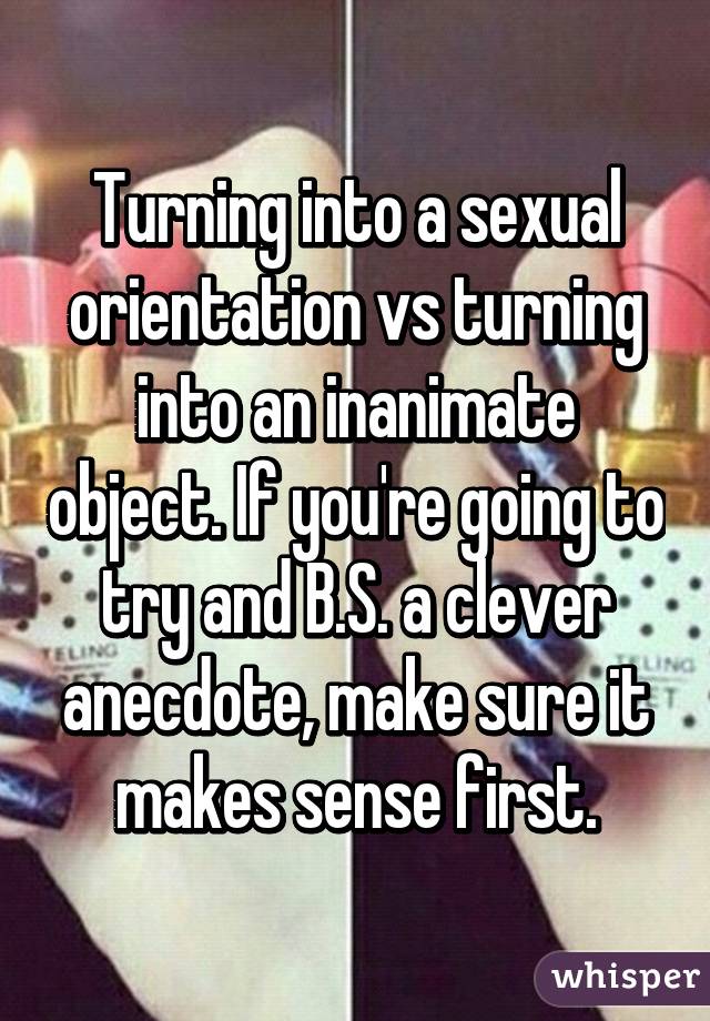 Turning into a sexual orientation vs turning into an inanimate object. If you're going to try and B.S. a clever anecdote, make sure it makes sense first.