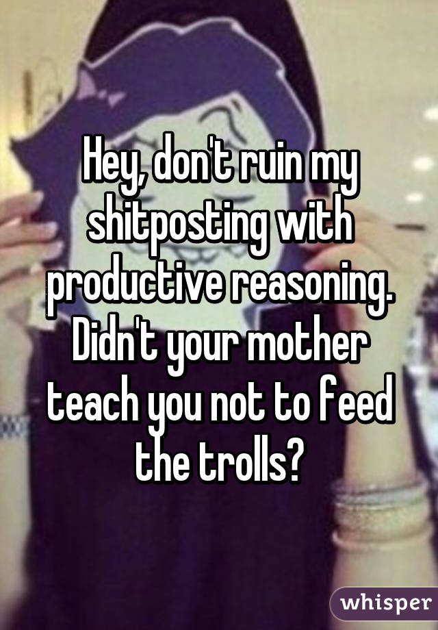 Hey, don't ruin my shitposting with productive reasoning. Didn't your mother teach you not to feed the trolls?