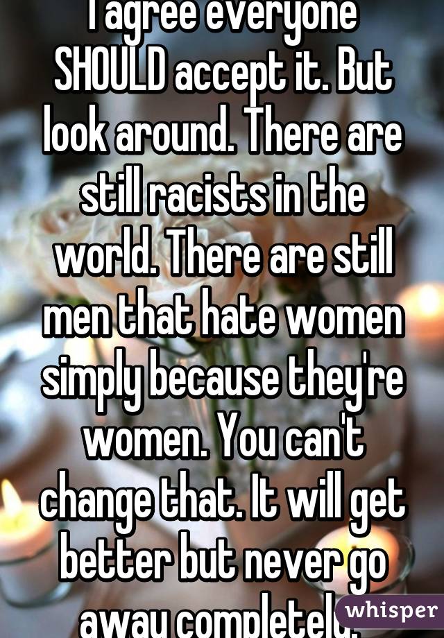 I agree everyone SHOULD accept it. But look around. There are still racists in the world. There are still men that hate women simply because they're women. You can't change that. It will get better but never go away completely. 