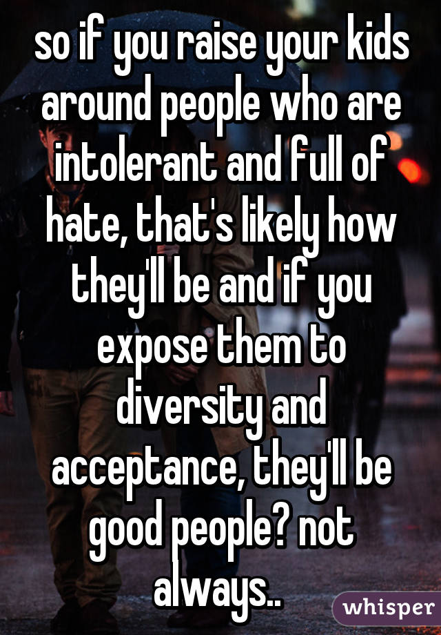 so if you raise your kids around people who are intolerant and full of hate, that's likely how they'll be and if you expose them to diversity and acceptance, they'll be good people? not always.. 