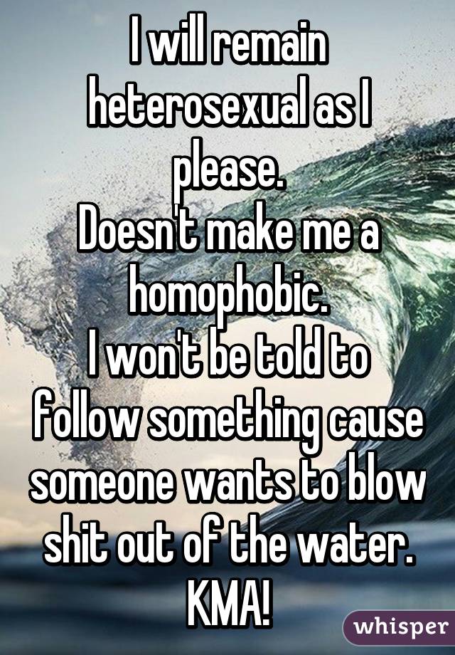 I will remain heterosexual as I please.
Doesn't make me a homophobic.
I won't be told to follow something cause someone wants to blow shit out of the water. KMA!