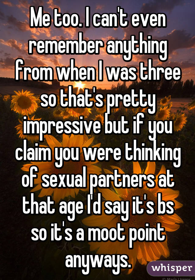 Me too. I can't even remember anything from when I was three so that's pretty impressive but if you claim you were thinking of sexual partners at that age I'd say it's bs so it's a moot point anyways.