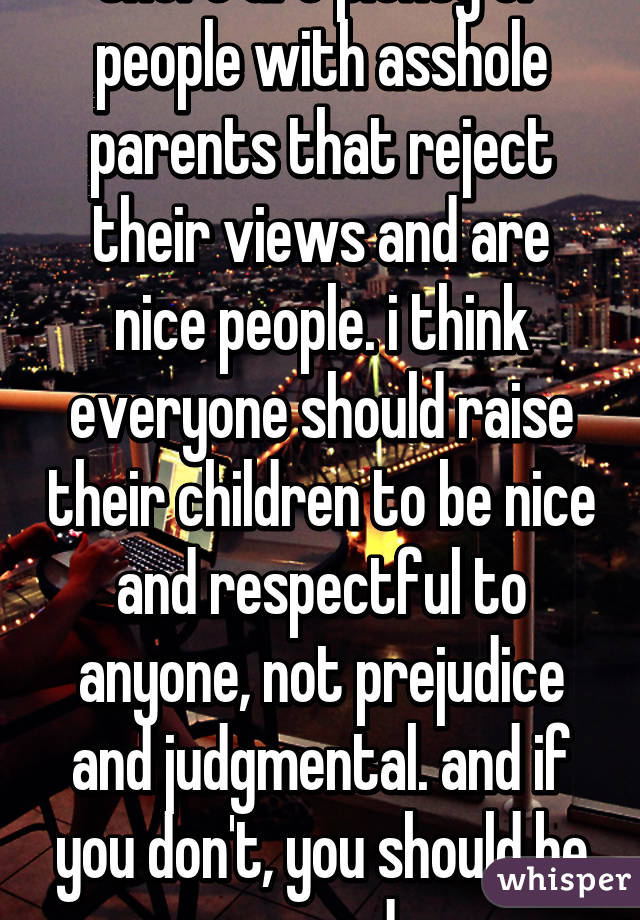 there are plenty of people with asshole parents that reject their views and are nice people. i think everyone should raise their children to be nice and respectful to anyone, not prejudice and judgmental. and if you don't, you should be spayed.