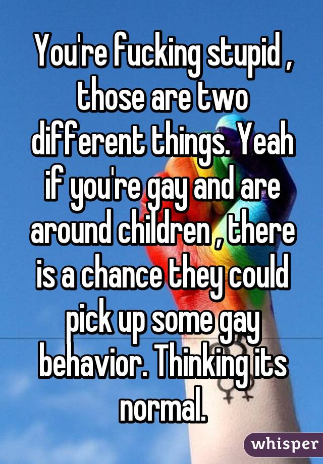 You're fucking stupid , those are two different things. Yeah if you're gay and are around children , there is a chance they could pick up some gay behavior. Thinking its normal.