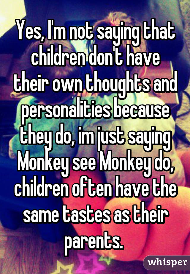 Yes, I'm not saying that children don't have their own thoughts and personalities because they do, im just saying Monkey see Monkey do, children often have the same tastes as their parents. 