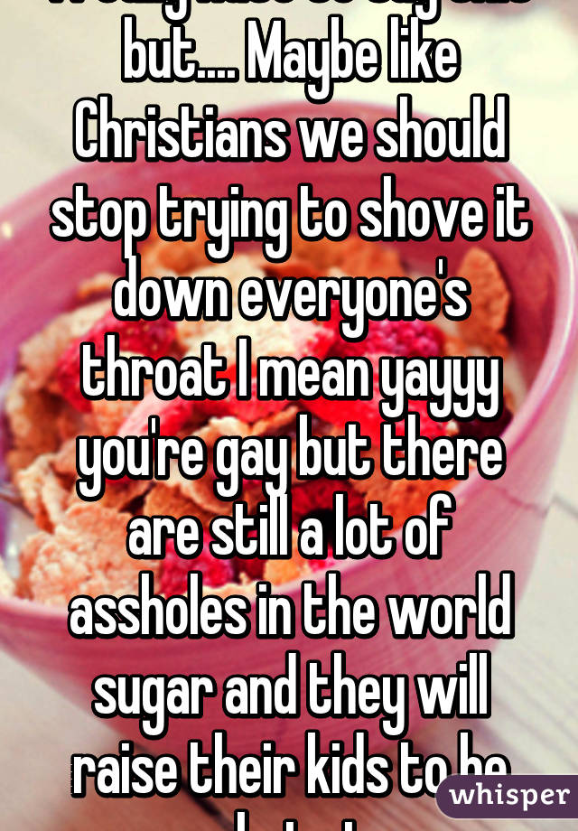 I really hate to say this but.... Maybe like Christians we should stop trying to shove it down everyone's throat I mean yayyy you're gay but there are still a lot of assholes in the world sugar and they will raise their kids to be asshats too