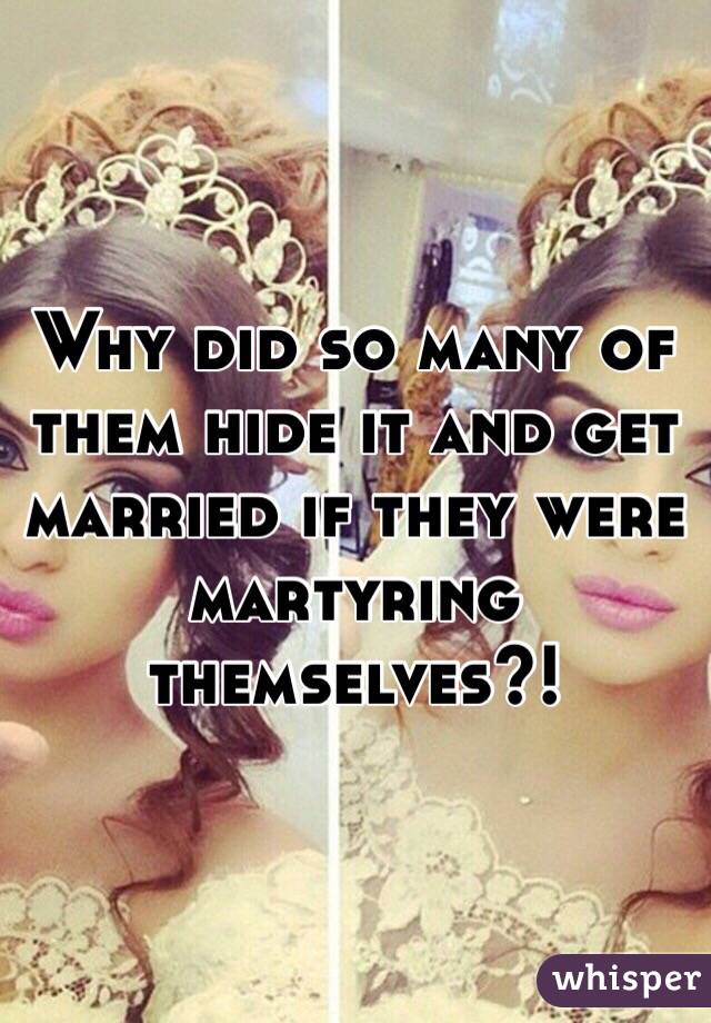 Why did so many of them hide it and get married if they were martyring themselves?!