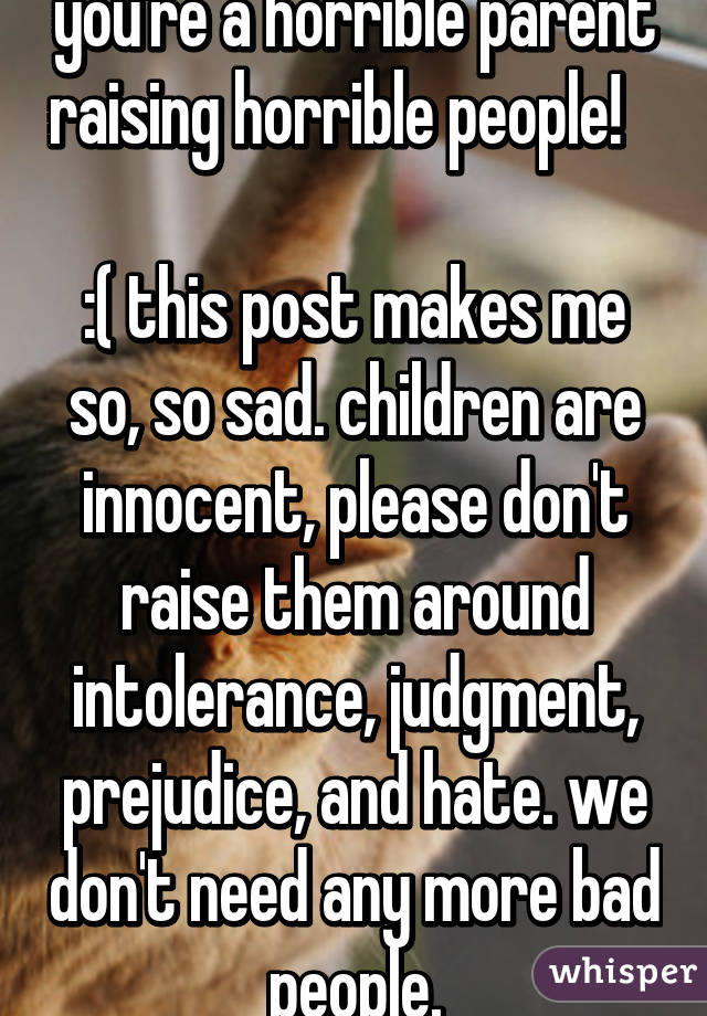 you're a horrible parent raising horrible people!       
:( this post makes me so, so sad. children are innocent, please don't raise them around intolerance, judgment, prejudice, and hate. we don't need any more bad people.