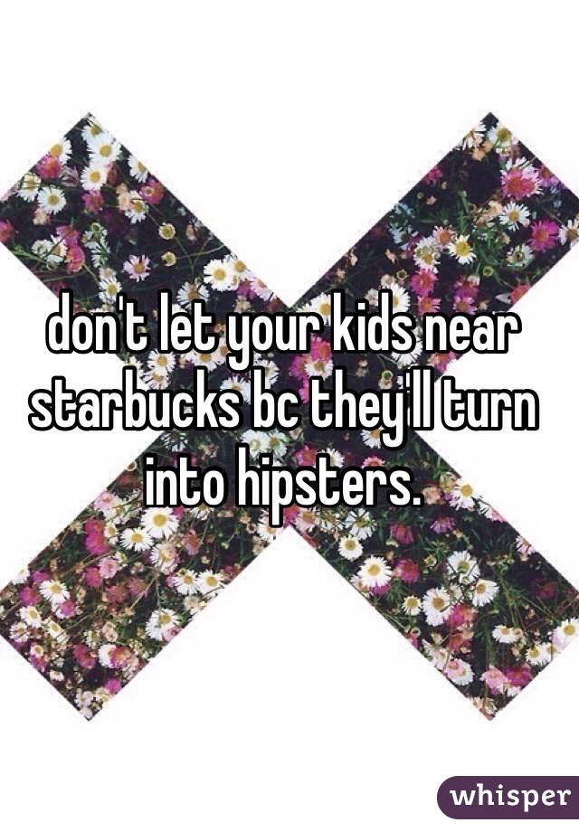 don't let your kids near starbucks bc they'll turn into hipsters. 