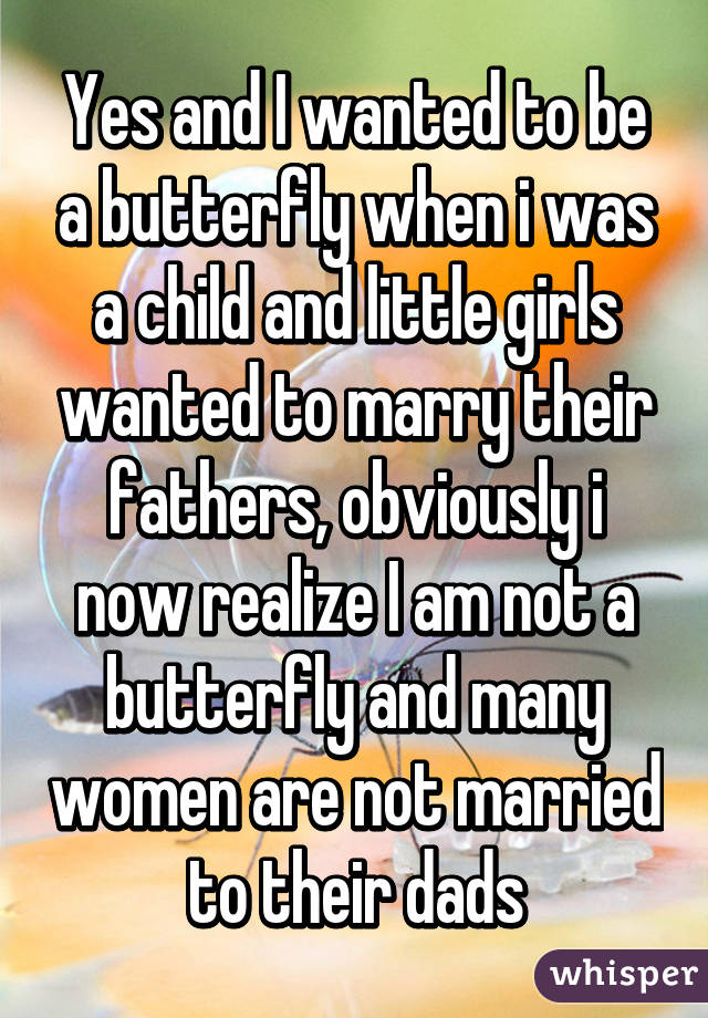 Yes and I wanted to be a butterfly when i was a child and little girls wanted to marry their fathers, obviously i now realize I am not a butterfly and many women are not married to their dads