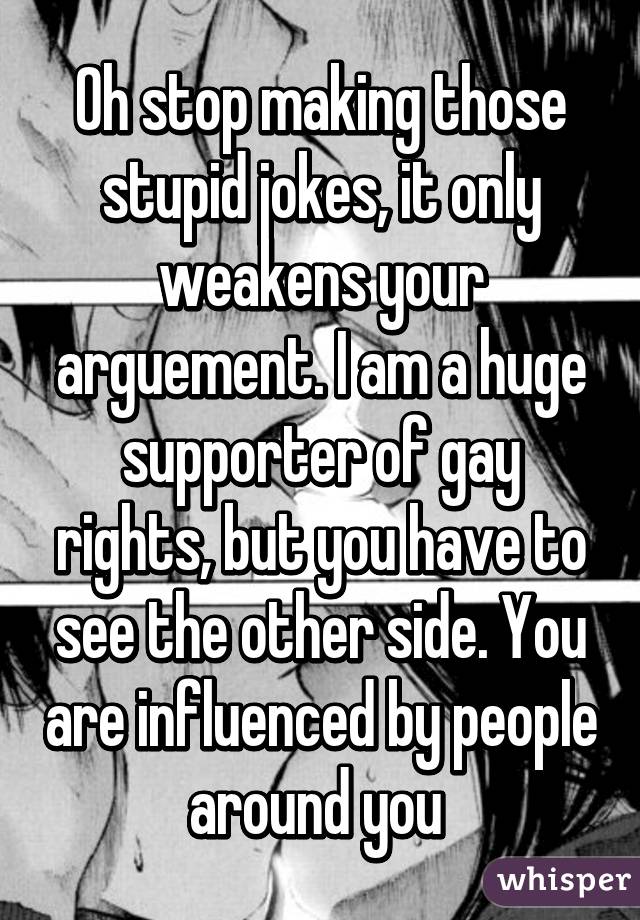 Oh stop making those stupid jokes, it only weakens your arguement. I am a huge supporter of gay rights, but you have to see the other side. You are influenced by people around you 