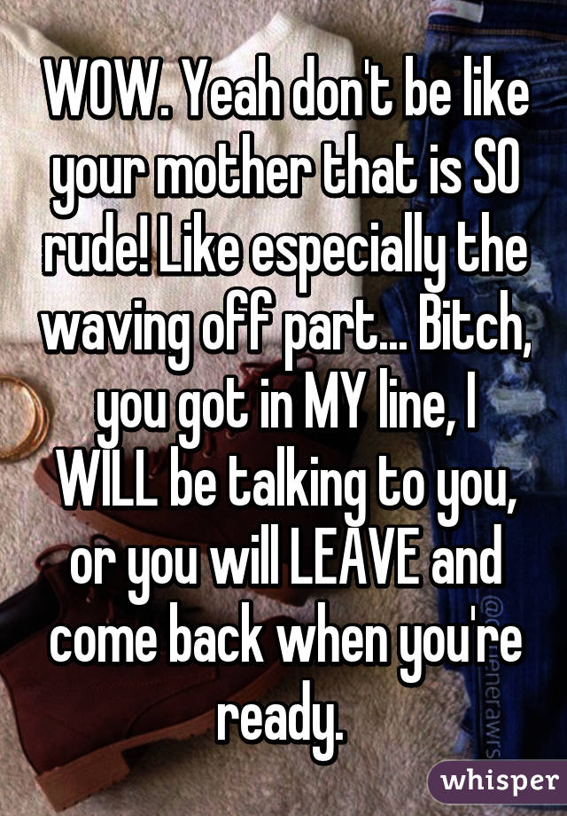 WOW. Yeah don't be like your mother that is SO rude! Like especially the waving off part... Bitch, you got in MY line, I WILL be talking to you, or you will LEAVE and come back when you're ready. 