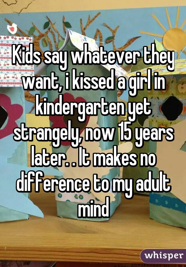 Kids say whatever they want, i kissed a girl in kindergarten yet strangely, now 15 years later. . It makes no difference to my adult mind