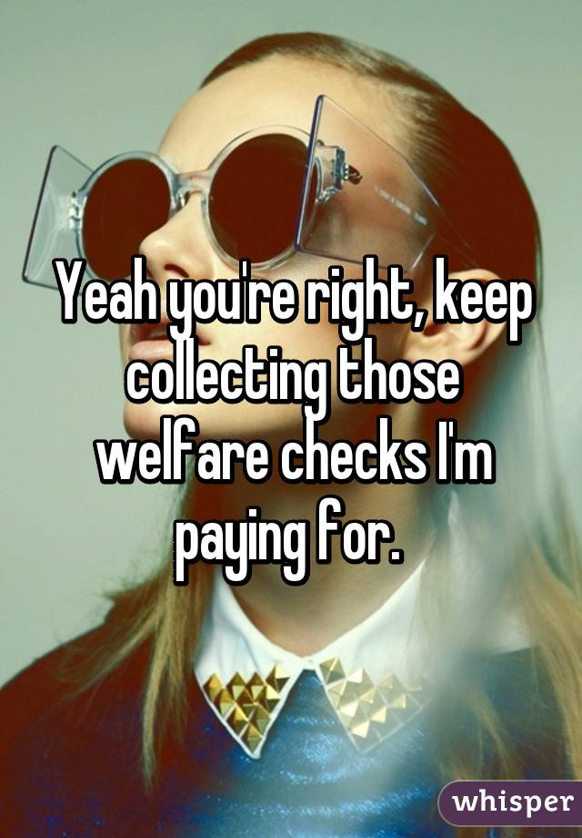 Yeah you're right, keep collecting those welfare checks I'm paying for. 