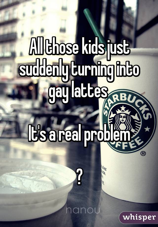 All those kids just suddenly turning into gay lattes 

It's a real problem

😝