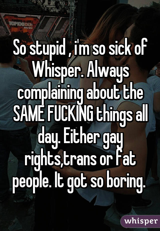 So stupid , i'm so sick of Whisper. Always complaining about the SAME FUCKING things all day. Either gay rights,trans or fat people. It got so boring. 