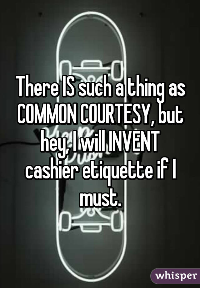 There IS such a thing as COMMON COURTESY, but hey, I will INVENT cashier etiquette if I must.
