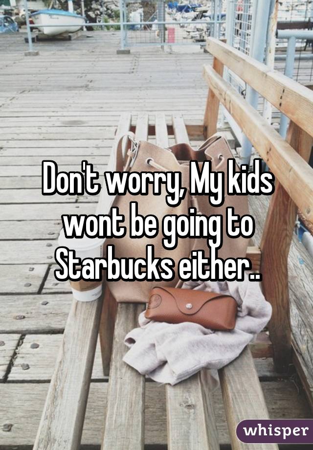 Don't worry, My kids wont be going to Starbucks either..