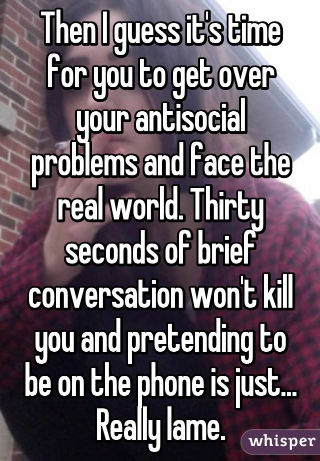 Then I guess it's time for you to get over your antisocial problems and face the real world. Thirty seconds of brief conversation won't kill you and pretending to be on the phone is just... Really lame.